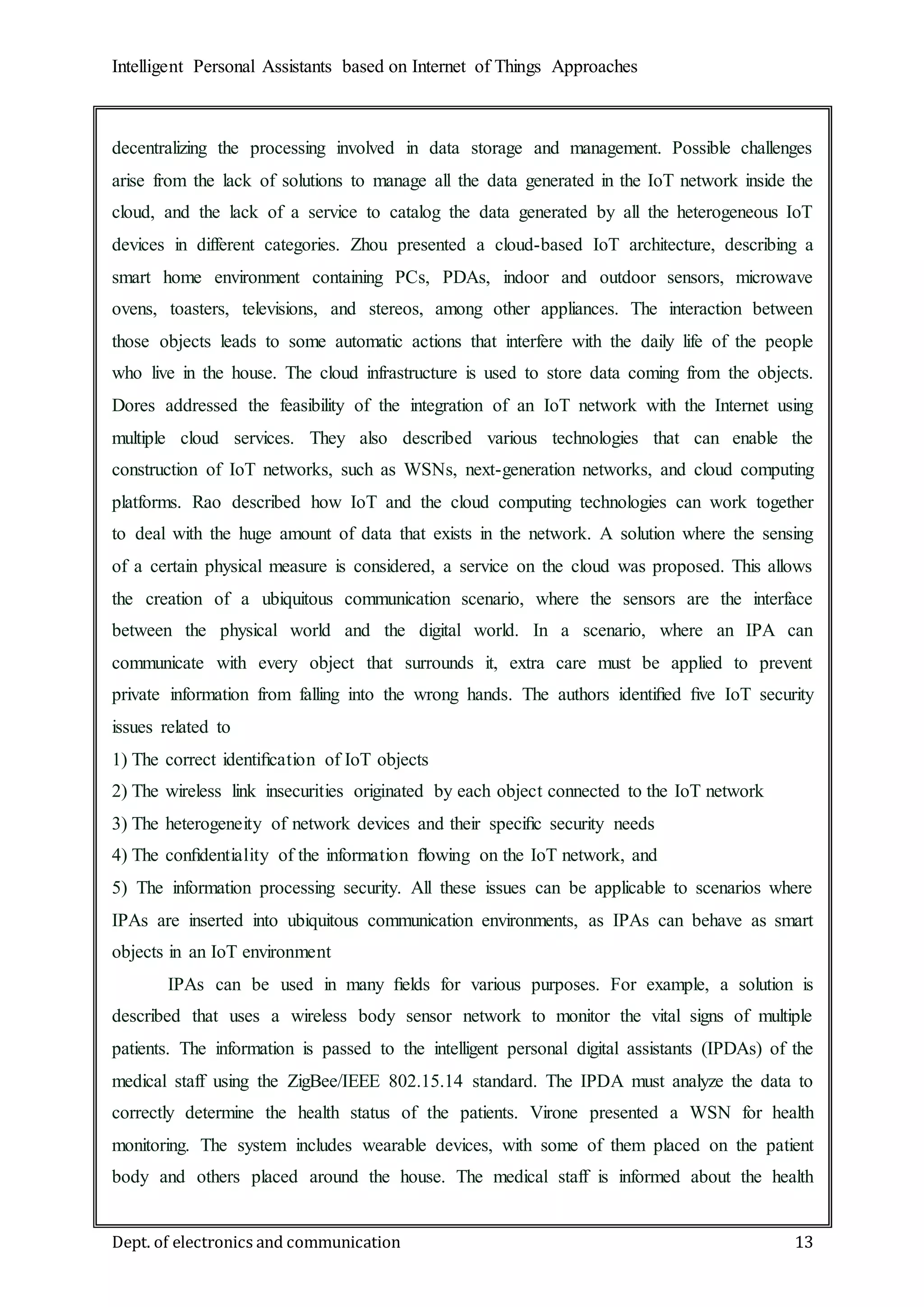 Intelligent Personal Assistants based on Internet of Things Approaches
Dept. of electronics and communication 13
decentralizing the processing involved in data storage and management. Possible challenges
arise from the lack of solutions to manage all the data generated in the IoT network inside the
cloud, and the lack of a service to catalog the data generated by all the heterogeneous IoT
devices in different categories. Zhou presented a cloud-based IoT architecture, describing a
smart home environment containing PCs, PDAs, indoor and outdoor sensors, microwave
ovens, toasters, televisions, and stereos, among other appliances. The interaction between
those objects leads to some automatic actions that interfere with the daily life of the people
who live in the house. The cloud infrastructure is used to store data coming from the objects.
Dores addressed the feasibility of the integration of an IoT network with the Internet using
multiple cloud services. They also described various technologies that can enable the
construction of IoT networks, such as WSNs, next-generation networks, and cloud computing
platforms. Rao described how IoT and the cloud computing technologies can work together
to deal with the huge amount of data that exists in the network. A solution where the sensing
of a certain physical measure is considered, a service on the cloud was proposed. This allows
the creation of a ubiquitous communication scenario, where the sensors are the interface
between the physical world and the digital world. In a scenario, where an IPA can
communicate with every object that surrounds it, extra care must be applied to prevent
private information from falling into the wrong hands. The authors identiﬁed ﬁve IoT security
issues related to
1) The correct identiﬁcation of IoT objects
2) The wireless link insecurities originated by each object connected to the IoT network
3) The heterogeneity of network devices and their speciﬁc security needs
4) The conﬁdentiality of the information ﬂowing on the IoT network, and
5) The information processing security. All these issues can be applicable to scenarios where
IPAs are inserted into ubiquitous communication environments, as IPAs can behave as smart
objects in an IoT environment
IPAs can be used in many ﬁelds for various purposes. For example, a solution is
described that uses a wireless body sensor network to monitor the vital signs of multiple
patients. The information is passed to the intelligent personal digital assistants (IPDAs) of the
medical staff using the ZigBee/IEEE 802.15.14 standard. The IPDA must analyze the data to
correctly determine the health status of the patients. Virone presented a WSN for health
monitoring. The system includes wearable devices, with some of them placed on the patient
body and others placed around the house. The medical staff is informed about the health
 
