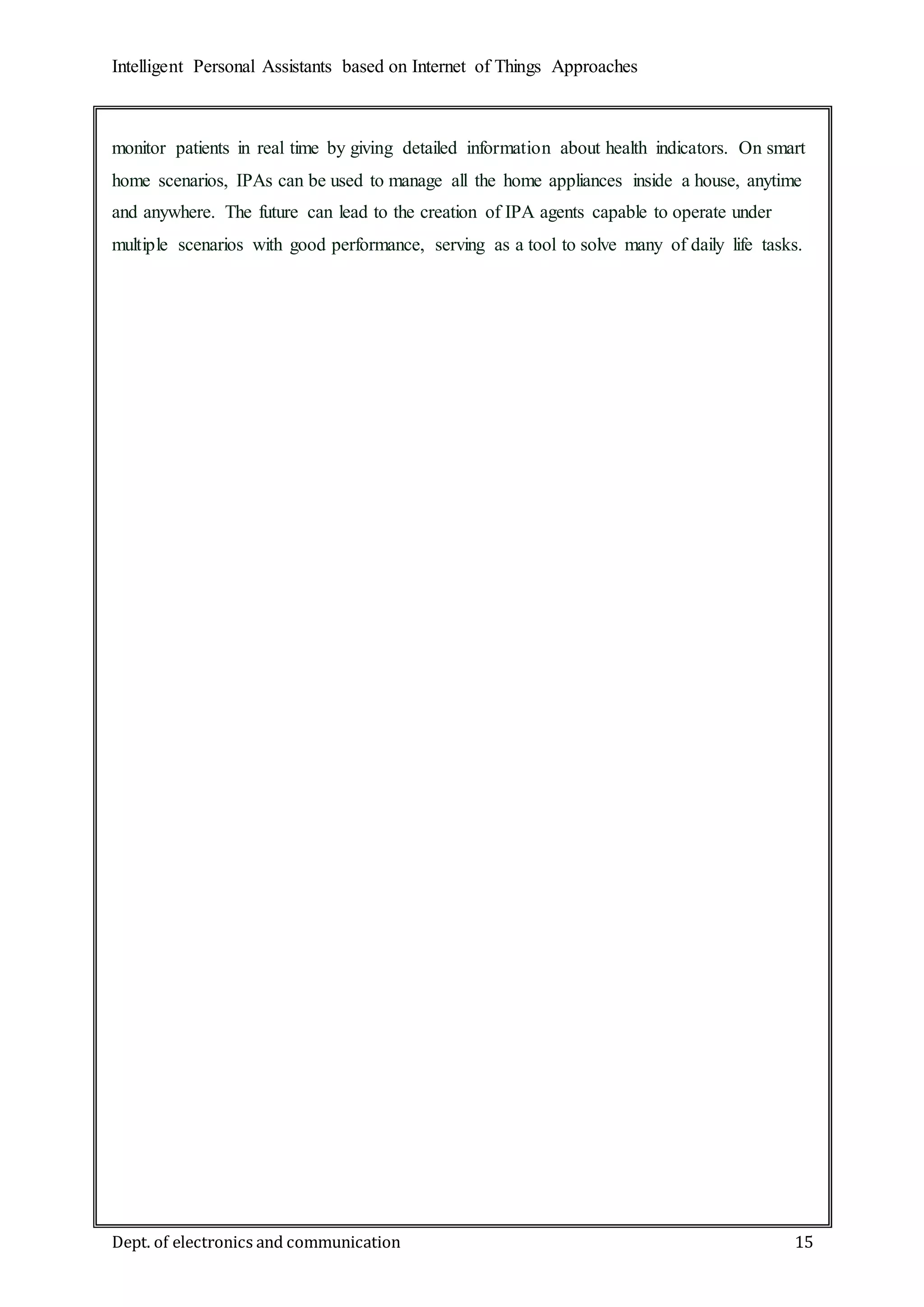 Intelligent Personal Assistants based on Internet of Things Approaches
Dept. of electronics and communication 15
monitor patients in real time by giving detailed information about health indicators. On smart
home scenarios, IPAs can be used to manage all the home appliances inside a house, anytime
and anywhere. The future can lead to the creation of IPA agents capable to operate under
multiple scenarios with good performance, serving as a tool to solve many of daily life tasks.
 