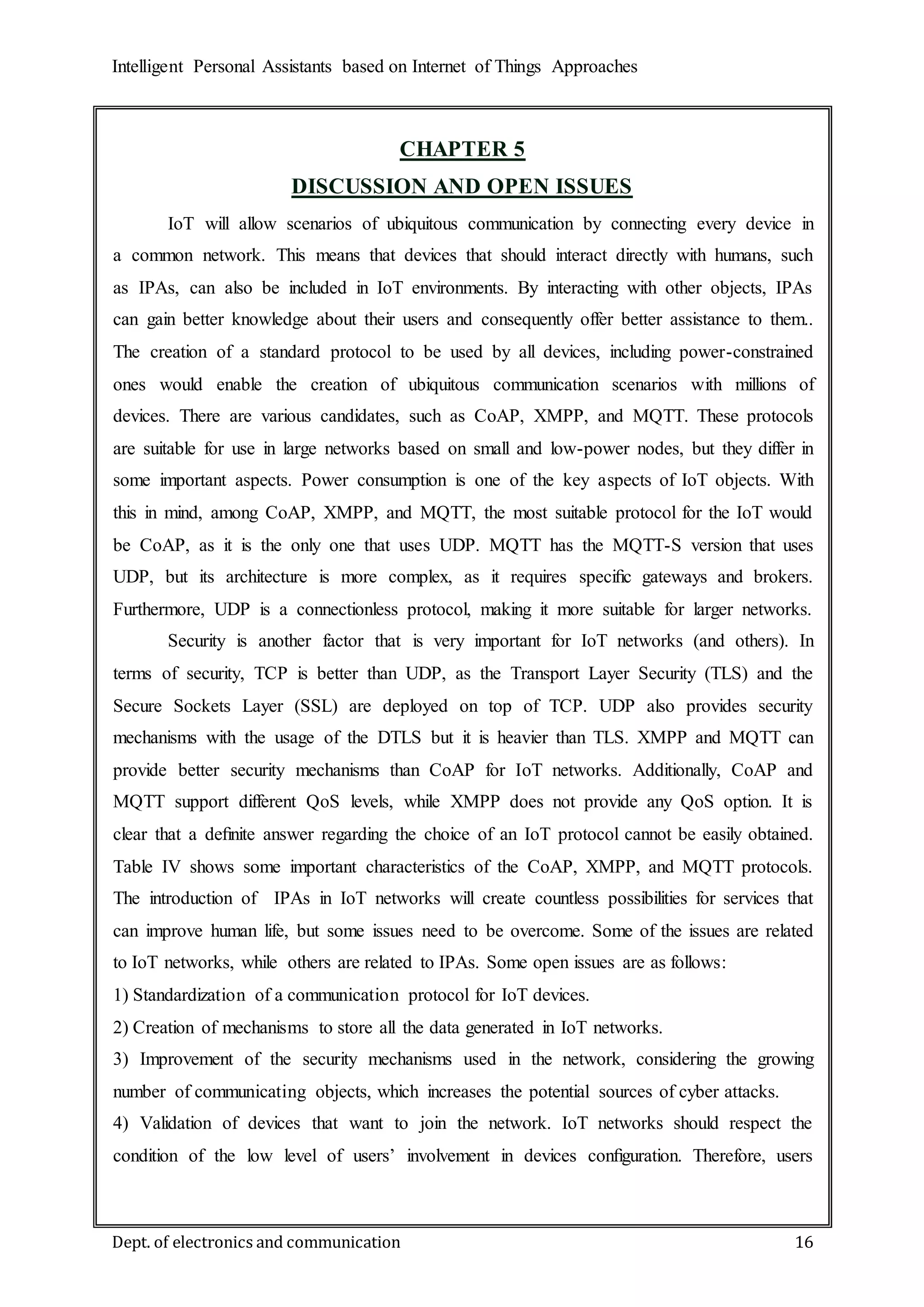 Intelligent Personal Assistants based on Internet of Things Approaches
Dept. of electronics and communication 16
CHAPTER 5
DISCUSSION AND OPEN ISSUES
IoT will allow scenarios of ubiquitous communication by connecting every device in
a common network. This means that devices that should interact directly with humans, such
as IPAs, can also be included in IoT environments. By interacting with other objects, IPAs
can gain better knowledge about their users and consequently offer better assistance to them..
The creation of a standard protocol to be used by all devices, including power-constrained
ones would enable the creation of ubiquitous communication scenarios with millions of
devices. There are various candidates, such as CoAP, XMPP, and MQTT. These protocols
are suitable for use in large networks based on small and low-power nodes, but they differ in
some important aspects. Power consumption is one of the key aspects of IoT objects. With
this in mind, among CoAP, XMPP, and MQTT, the most suitable protocol for the IoT would
be CoAP, as it is the only one that uses UDP. MQTT has the MQTT-S version that uses
UDP, but its architecture is more complex, as it requires speciﬁc gateways and brokers.
Furthermore, UDP is a connectionless protocol, making it more suitable for larger networks.
Security is another factor that is very important for IoT networks (and others). In
terms of security, TCP is better than UDP, as the Transport Layer Security (TLS) and the
Secure Sockets Layer (SSL) are deployed on top of TCP. UDP also provides security
mechanisms with the usage of the DTLS but it is heavier than TLS. XMPP and MQTT can
provide better security mechanisms than CoAP for IoT networks. Additionally, CoAP and
MQTT support different QoS levels, while XMPP does not provide any QoS option. It is
clear that a deﬁnite answer regarding the choice of an IoT protocol cannot be easily obtained.
Table IV shows some important characteristics of the CoAP, XMPP, and MQTT protocols.
The introduction of IPAs in IoT networks will create countless possibilities for services that
can improve human life, but some issues need to be overcome. Some of the issues are related
to IoT networks, while others are related to IPAs. Some open issues are as follows:
1) Standardization of a communication protocol for IoT devices.
2) Creation of mechanisms to store all the data generated in IoT networks.
3) Improvement of the security mechanisms used in the network, considering the growing
number of communicating objects, which increases the potential sources of cyber attacks.
4) Validation of devices that want to join the network. IoT networks should respect the
condition of the low level of users’ involvement in devices conﬁguration. Therefore, users
 
