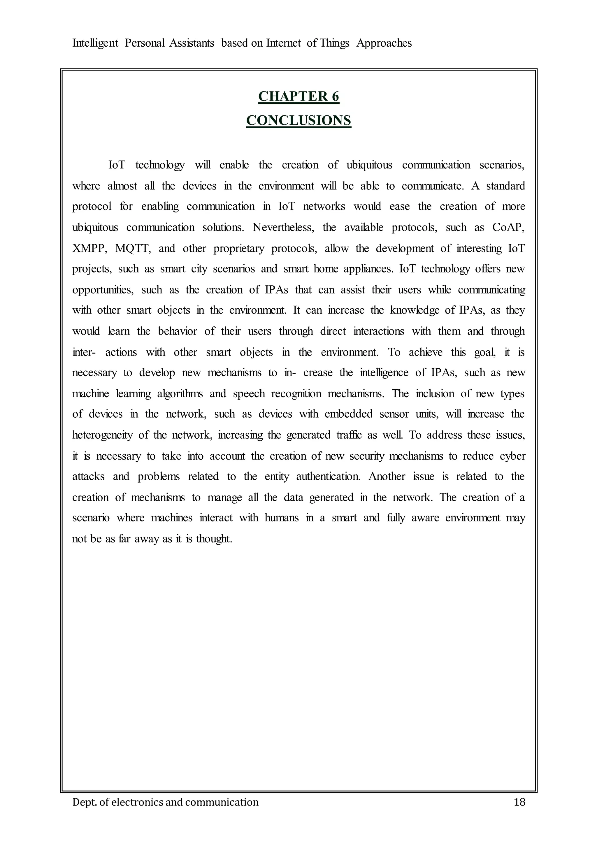 Intelligent Personal Assistants based on Internet of Things Approaches
Dept. of electronics and communication 18
CHAPTER 6
CONCLUSIONS
IoT technology will enable the creation of ubiquitous communication scenarios,
where almost all the devices in the environment will be able to communicate. A standard
protocol for enabling communication in IoT networks would ease the creation of more
ubiquitous communication solutions. Nevertheless, the available protocols, such as CoAP,
XMPP, MQTT, and other proprietary protocols, allow the development of interesting IoT
projects, such as smart city scenarios and smart home appliances. IoT technology offers new
opportunities, such as the creation of IPAs that can assist their users while communicating
with other smart objects in the environment. It can increase the knowledge of IPAs, as they
would learn the behavior of their users through direct interactions with them and through
inter- actions with other smart objects in the environment. To achieve this goal, it is
necessary to develop new mechanisms to in- crease the intelligence of IPAs, such as new
machine learning algorithms and speech recognition mechanisms. The inclusion of new types
of devices in the network, such as devices with embedded sensor units, will increase the
heterogeneity of the network, increasing the generated traffic as well. To address these issues,
it is necessary to take into account the creation of new security mechanisms to reduce cyber
attacks and problems related to the entity authentication. Another issue is related to the
creation of mechanisms to manage all the data generated in the network. The creation of a
scenario where machines interact with humans in a smart and fully aware environment may
not be as far away as it is thought.
 