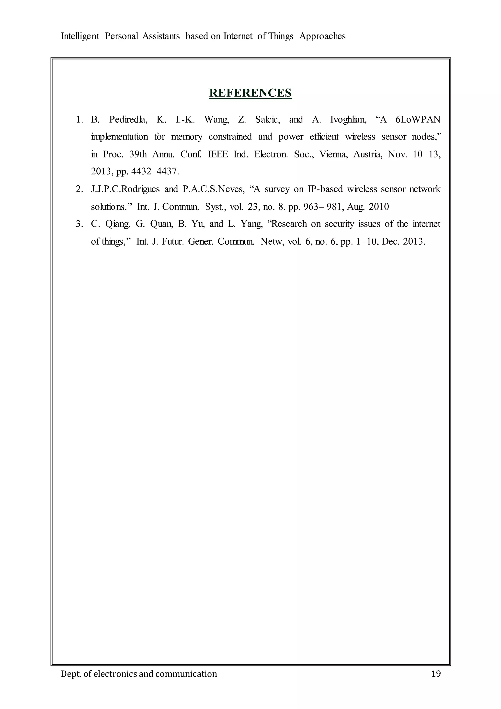 Intelligent Personal Assistants based on Internet of Things Approaches
Dept. of electronics and communication 19
REFERENCES
1. B. Pediredla, K. I.-K. Wang, Z. Salcic, and A. Ivoghlian, “A 6LoWPAN
implementation for memory constrained and power efficient wireless sensor nodes,”
in Proc. 39th Annu. Conf. IEEE Ind. Electron. Soc., Vienna, Austria, Nov. 10–13,
2013, pp. 4432–4437.
2. J.J.P.C.Rodrigues and P.A.C.S.Neves, “A survey on IP-based wireless sensor network
solutions,” Int. J. Commun. Syst., vol. 23, no. 8, pp. 963– 981, Aug. 2010
3. C. Qiang, G. Quan, B. Yu, and L. Yang, “Research on security issues of the internet
of things,” Int. J. Futur. Gener. Commun. Netw, vol. 6, no. 6, pp. 1–10, Dec. 2013.
 