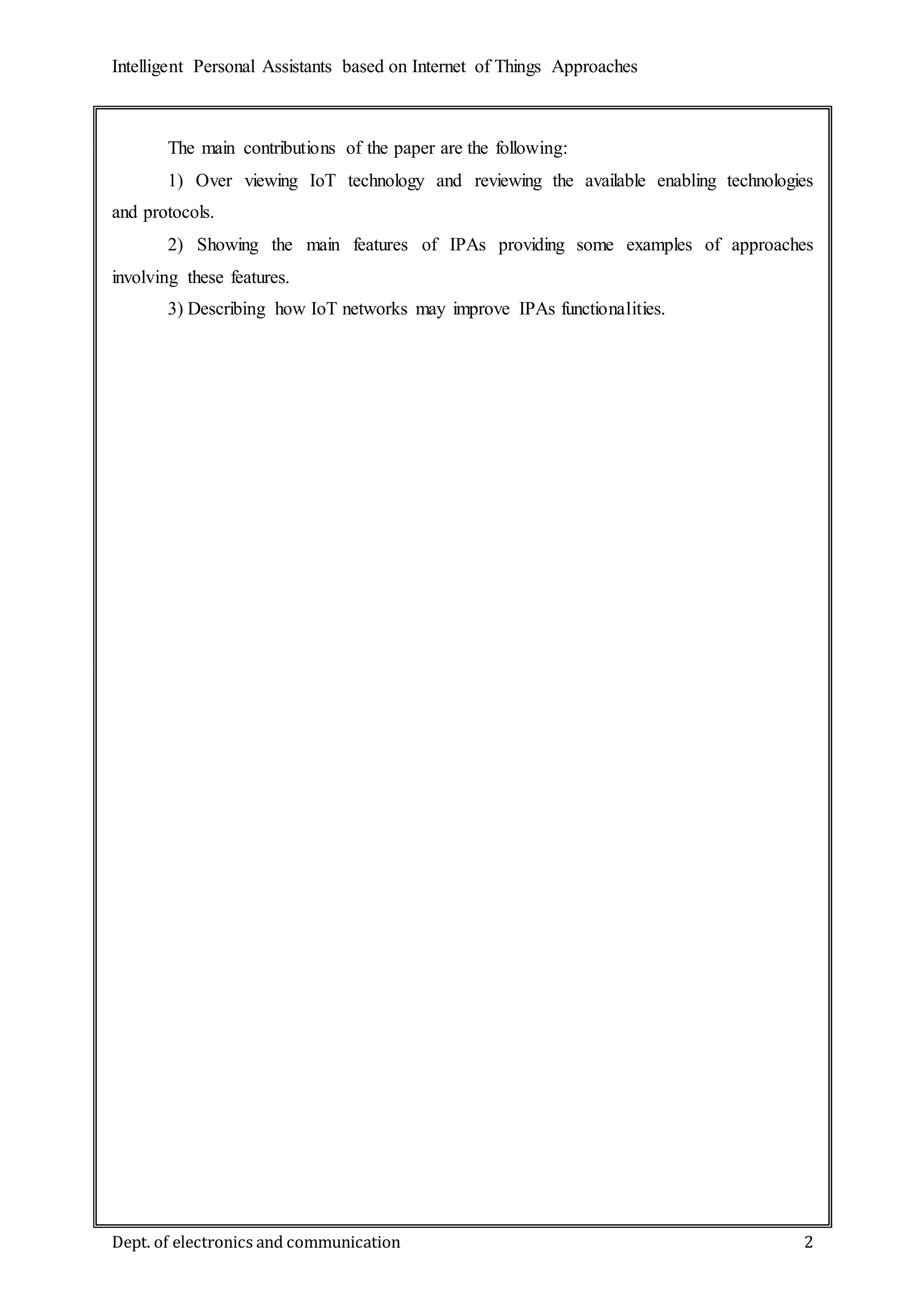 Intelligent Personal Assistants based on Internet of Things Approaches
Dept. of electronics and communication 2
The main contributions of the paper are the following:
1) Over viewing IoT technology and reviewing the available enabling technologies
and protocols.
2) Showing the main features of IPAs providing some examples of approaches
involving these features.
3) Describing how IoT networks may improve IPAs functionalities.
 