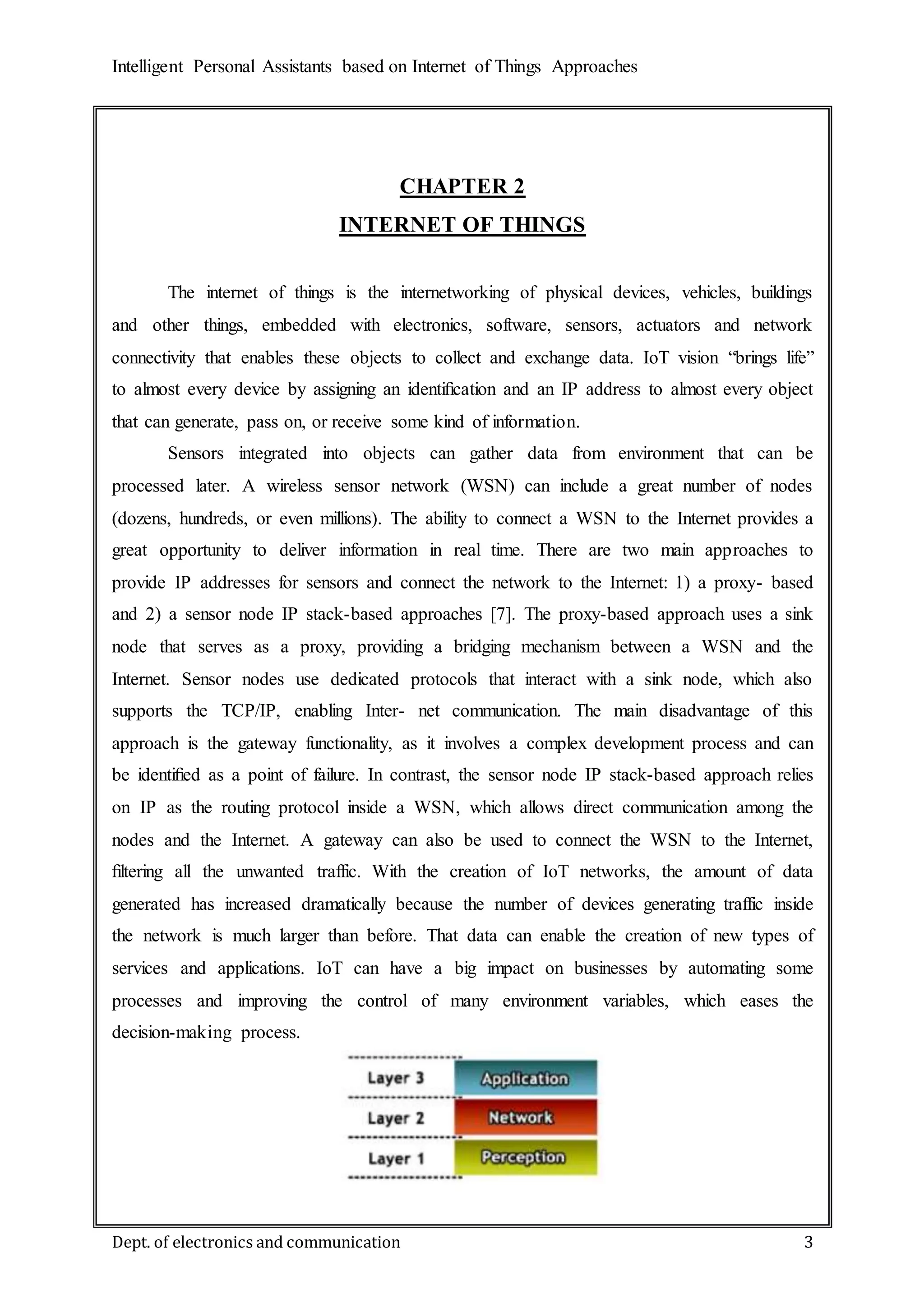 Intelligent Personal Assistants based on Internet of Things Approaches
Dept. of electronics and communication 3
CHAPTER 2
INTERNET OF THINGS
The internet of things is the internetworking of physical devices, vehicles, buildings
and other things, embedded with electronics, software, sensors, actuators and network
connectivity that enables these objects to collect and exchange data. IoT vision “brings life”
to almost every device by assigning an identiﬁcation and an IP address to almost every object
that can generate, pass on, or receive some kind of information.
Sensors integrated into objects can gather data from environment that can be
processed later. A wireless sensor network (WSN) can include a great number of nodes
(dozens, hundreds, or even millions). The ability to connect a WSN to the Internet provides a
great opportunity to deliver information in real time. There are two main approaches to
provide IP addresses for sensors and connect the network to the Internet: 1) a proxy- based
and 2) a sensor node IP stack-based approaches [7]. The proxy-based approach uses a sink
node that serves as a proxy, providing a bridging mechanism between a WSN and the
Internet. Sensor nodes use dedicated protocols that interact with a sink node, which also
supports the TCP/IP, enabling Inter- net communication. The main disadvantage of this
approach is the gateway functionality, as it involves a complex development process and can
be identiﬁed as a point of failure. In contrast, the sensor node IP stack-based approach relies
on IP as the routing protocol inside a WSN, which allows direct communication among the
nodes and the Internet. A gateway can also be used to connect the WSN to the Internet,
ﬁltering all the unwanted traffic. With the creation of IoT networks, the amount of data
generated has increased dramatically because the number of devices generating traffic inside
the network is much larger than before. That data can enable the creation of new types of
services and applications. IoT can have a big impact on businesses by automating some
processes and improving the control of many environment variables, which eases the
decision-making process.
 