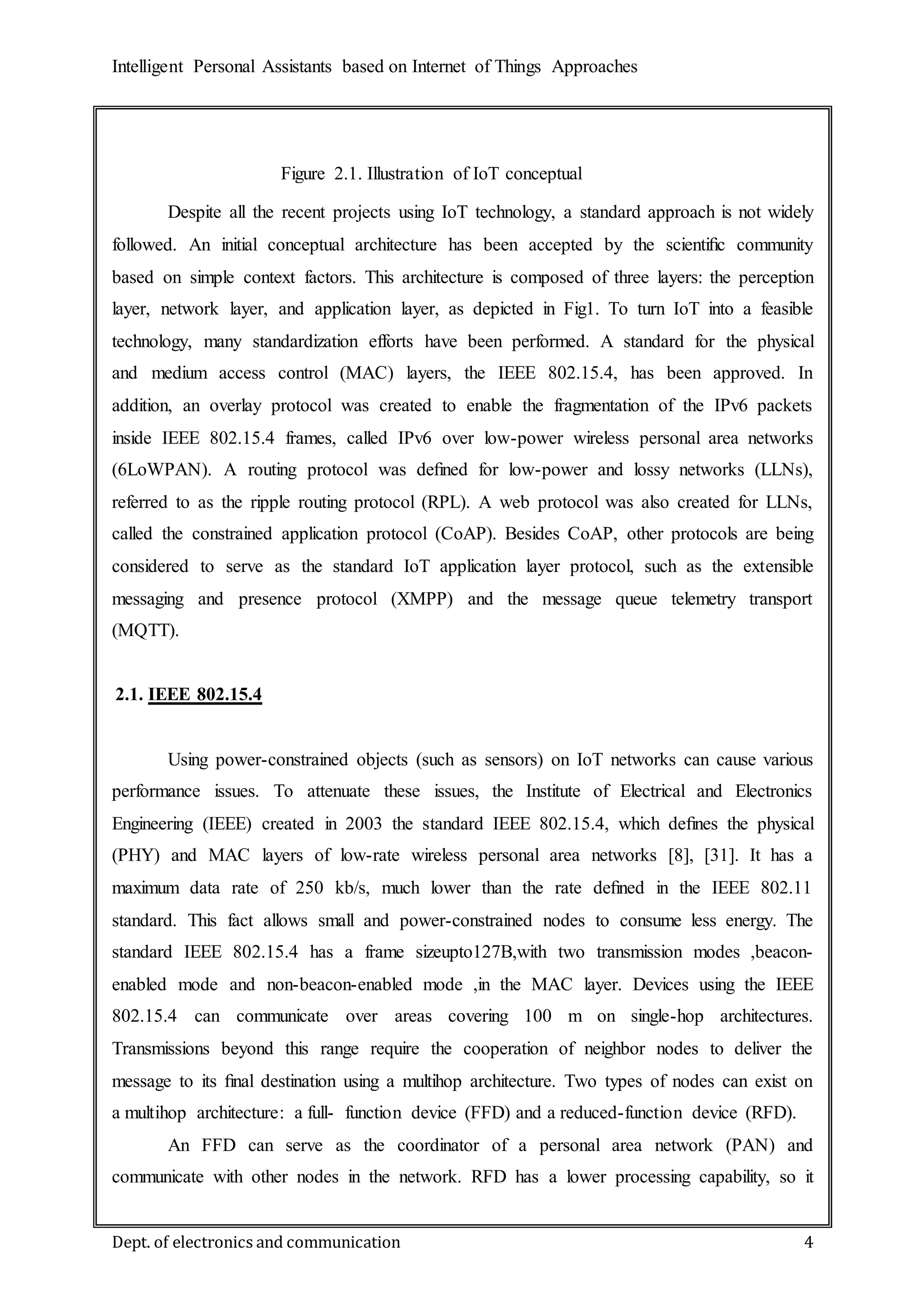 Intelligent Personal Assistants based on Internet of Things Approaches
Dept. of electronics and communication 4
Despite all the recent projects using IoT technology, a standard approach is not widely
followed. An initial conceptual architecture has been accepted by the scientiﬁc community
based on simple context factors. This architecture is composed of three layers: the perception
layer, network layer, and application layer, as depicted in Fig1. To turn IoT into a feasible
technology, many standardization efforts have been performed. A standard for the physical
and medium access control (MAC) layers, the IEEE 802.15.4, has been approved. In
addition, an overlay protocol was created to enable the fragmentation of the IPv6 packets
inside IEEE 802.15.4 frames, called IPv6 over low-power wireless personal area networks
(6LoWPAN). A routing protocol was deﬁned for low-power and lossy networks (LLNs),
referred to as the ripple routing protocol (RPL). A web protocol was also created for LLNs,
called the constrained application protocol (CoAP). Besides CoAP, other protocols are being
considered to serve as the standard IoT application layer protocol, such as the extensible
messaging and presence protocol (XMPP) and the message queue telemetry transport
(MQTT).
2.1. IEEE 802.15.4
Using power-constrained objects (such as sensors) on IoT networks can cause various
performance issues. To attenuate these issues, the Institute of Electrical and Electronics
Engineering (IEEE) created in 2003 the standard IEEE 802.15.4, which deﬁnes the physical
(PHY) and MAC layers of low-rate wireless personal area networks [8], [31]. It has a
maximum data rate of 250 kb/s, much lower than the rate deﬁned in the IEEE 802.11
standard. This fact allows small and power-constrained nodes to consume less energy. The
standard IEEE 802.15.4 has a frame sizeupto127B,with two transmission modes ,beacon-
enabled mode and non-beacon-enabled mode ,in the MAC layer. Devices using the IEEE
802.15.4 can communicate over areas covering 100 m on single-hop architectures.
Transmissions beyond this range require the cooperation of neighbor nodes to deliver the
message to its ﬁnal destination using a multihop architecture. Two types of nodes can exist on
a multihop architecture: a full- function device (FFD) and a reduced-function device (RFD).
An FFD can serve as the coordinator of a personal area network (PAN) and
communicate with other nodes in the network. RFD has a lower processing capability, so it
Figure 2.1. Illustration of IoT conceptual
architecture
 