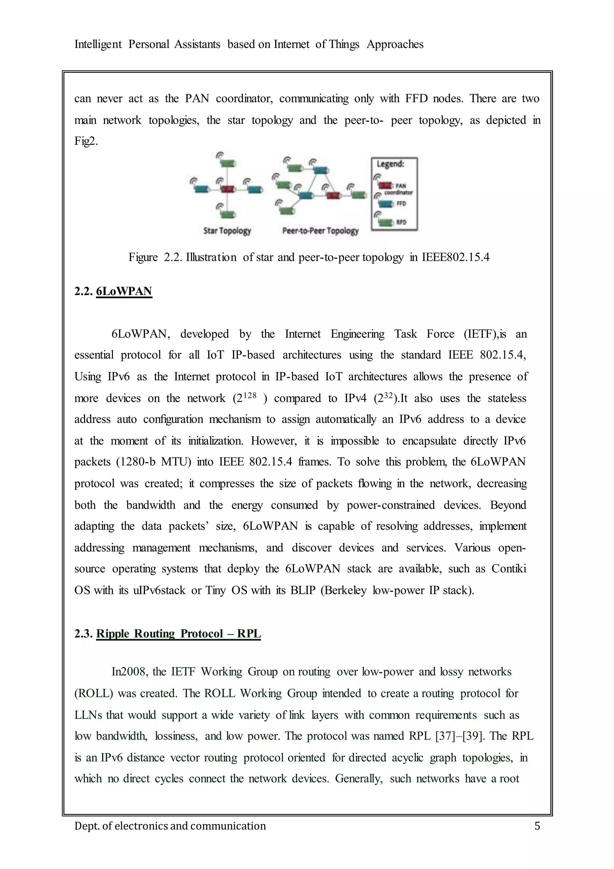 Intelligent Personal Assistants based on Internet of Things Approaches
Dept. of electronics and communication 5
can never act as the PAN coordinator, communicating only with FFD nodes. There are two
main network topologies, the star topology and the peer-to- peer topology, as depicted in
Fig2.
2.2. 6LoWPAN
6LoWPAN, developed by the Internet Engineering Task Force (IETF),is an
essential protocol for all IoT IP-based architectures using the standard IEEE 802.15.4,
Using IPv6 as the Internet protocol in IP-based IoT architectures allows the presence of
more devices on the network (2128 ) compared to IPv4 (232).It also uses the stateless
address auto conﬁguration mechanism to assign automatically an IPv6 address to a device
at the moment of its initialization. However, it is impossible to encapsulate directly IPv6
packets (1280-b MTU) into IEEE 802.15.4 frames. To solve this problem, the 6LoWPAN
protocol was created; it compresses the size of packets ﬂowing in the network, decreasing
both the bandwidth and the energy consumed by power-constrained devices. Beyond
adapting the data packets’ size, 6LoWPAN is capable of resolving addresses, implement
addressing management mechanisms, and discover devices and services. Various open-
source operating systems that deploy the 6LoWPAN stack are available, such as Contiki
OS with its uIPv6stack or Tiny OS with its BLIP (Berkeley low-power IP stack).
2.3. Ripple Routing Protocol – RPL
In2008, the IETF Working Group on routing over low-power and lossy networks
(ROLL) was created. The ROLL Working Group intended to create a routing protocol for
LLNs that would support a wide variety of link layers with common requirements such as
low bandwidth, lossiness, and low power. The protocol was named RPL [37]–[39]. The RPL
is an IPv6 distance vector routing protocol oriented for directed acyclic graph topologies, in
which no direct cycles connect the network devices. Generally, such networks have a root
Figure 2.2. Illustration of star and peer-to-peer topology in IEEE802.15.4
 