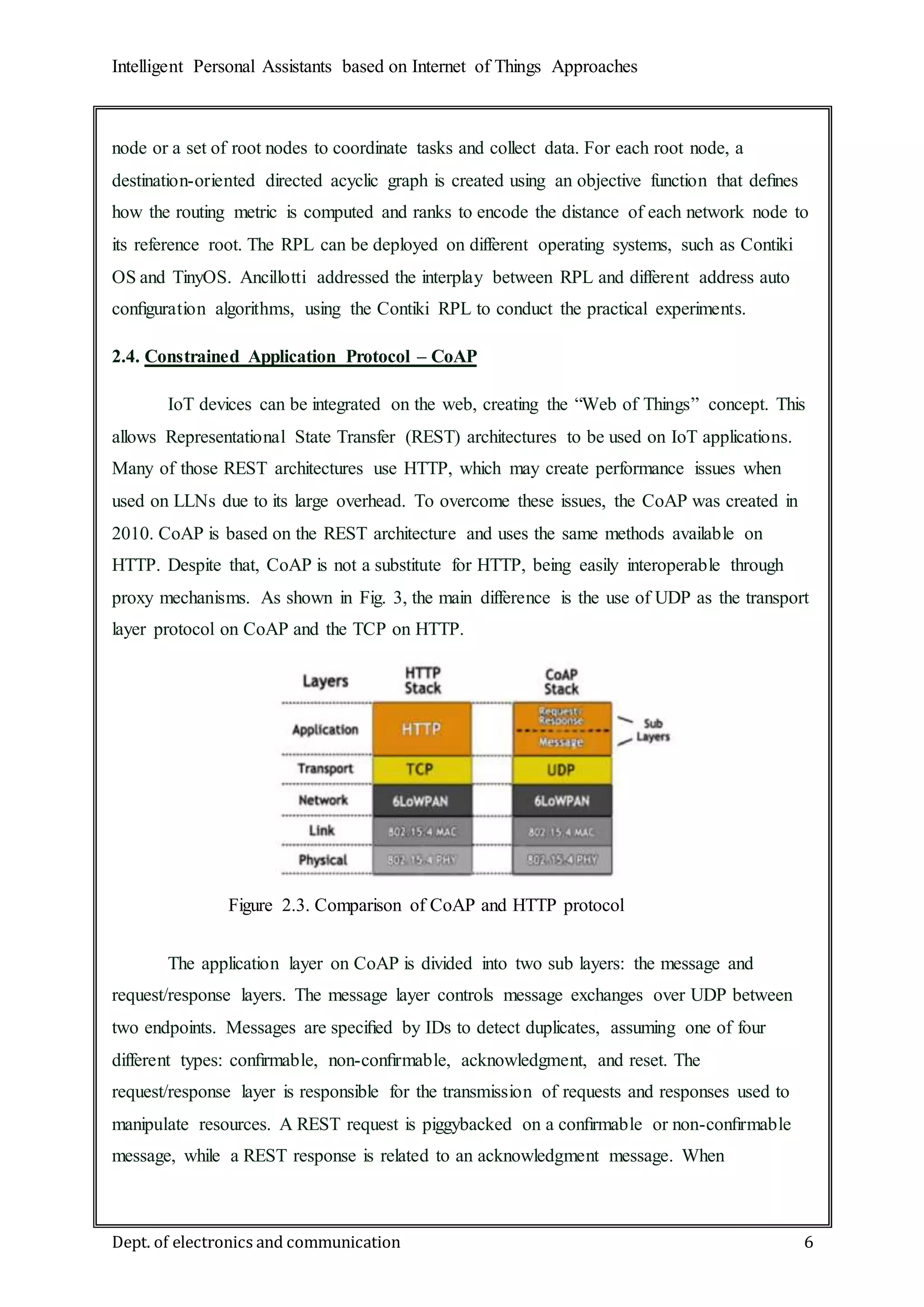 Intelligent Personal Assistants based on Internet of Things Approaches
Dept. of electronics and communication 6
node or a set of root nodes to coordinate tasks and collect data. For each root node, a
destination-oriented directed acyclic graph is created using an objective function that deﬁnes
how the routing metric is computed and ranks to encode the distance of each network node to
its reference root. The RPL can be deployed on different operating systems, such as Contiki
OS and TinyOS. Ancillotti addressed the interplay between RPL and different address auto
conﬁguration algorithms, using the Contiki RPL to conduct the practical experiments.
2.4. Constrained Application Protocol – CoAP
IoT devices can be integrated on the web, creating the “Web of Things” concept. This
allows Representational State Transfer (REST) architectures to be used on IoT applications.
Many of those REST architectures use HTTP, which may create performance issues when
used on LLNs due to its large overhead. To overcome these issues, the CoAP was created in
2010. CoAP is based on the REST architecture and uses the same methods available on
HTTP. Despite that, CoAP is not a substitute for HTTP, being easily interoperable through
proxy mechanisms. As shown in Fig. 3, the main difference is the use of UDP as the transport
layer protocol on CoAP and the TCP on HTTP.
The application layer on CoAP is divided into two sub layers: the message and
request/response layers. The message layer controls message exchanges over UDP between
two endpoints. Messages are speciﬁed by IDs to detect duplicates, assuming one of four
different types: conﬁrmable, non-conﬁrmable, acknowledgment, and reset. The
request/response layer is responsible for the transmission of requests and responses used to
manipulate resources. A REST request is piggybacked on a conﬁrmable or non-conﬁrmable
message, while a REST response is related to an acknowledgment message. When
Figure 2.3. Comparison of CoAP and HTTP protocol
stacks
 