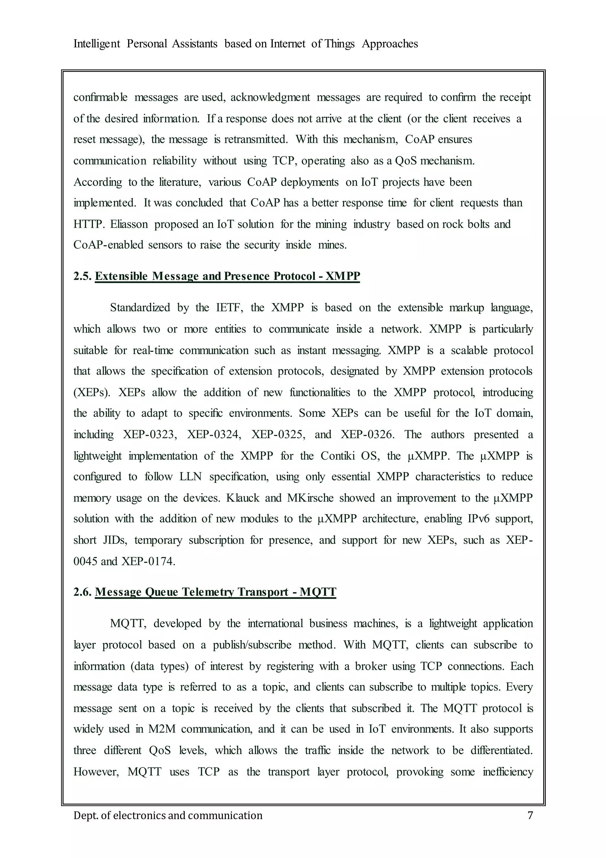 Intelligent Personal Assistants based on Internet of Things Approaches
Dept. of electronics and communication 7
conﬁrmable messages are used, acknowledgment messages are required to conﬁrm the receipt
of the desired information. If a response does not arrive at the client (or the client receives a
reset message), the message is retransmitted. With this mechanism, CoAP ensures
communication reliability without using TCP, operating also as a QoS mechanism.
According to the literature, various CoAP deployments on IoT projects have been
implemented. It was concluded that CoAP has a better response time for client requests than
HTTP. Eliasson proposed an IoT solution for the mining industry based on rock bolts and
CoAP-enabled sensors to raise the security inside mines.
2.5. Extensible Message and Presence Protocol - XMPP
Standardized by the IETF, the XMPP is based on the extensible markup language,
which allows two or more entities to communicate inside a network. XMPP is particularly
suitable for real-time communication such as instant messaging. XMPP is a scalable protocol
that allows the speciﬁcation of extension protocols, designated by XMPP extension protocols
(XEPs). XEPs allow the addition of new functionalities to the XMPP protocol, introducing
the ability to adapt to speciﬁc environments. Some XEPs can be useful for the IoT domain,
including XEP-0323, XEP-0324, XEP-0325, and XEP-0326. The authors presented a
lightweight implementation of the XMPP for the Contiki OS, the μXMPP. The μXMPP is
conﬁgured to follow LLN speciﬁcation, using only essential XMPP characteristics to reduce
memory usage on the devices. Klauck and MKirsche showed an improvement to the μXMPP
solution with the addition of new modules to the μXMPP architecture, enabling IPv6 support,
short JIDs, temporary subscription for presence, and support for new XEPs, such as XEP-
0045 and XEP-0174.
2.6. Message Queue Telemetry Transport - MQTT
MQTT, developed by the international business machines, is a lightweight application
layer protocol based on a publish/subscribe method. With MQTT, clients can subscribe to
information (data types) of interest by registering with a broker using TCP connections. Each
message data type is referred to as a topic, and clients can subscribe to multiple topics. Every
message sent on a topic is received by the clients that subscribed it. The MQTT protocol is
widely used in M2M communication, and it can be used in IoT environments. It also supports
three different QoS levels, which allows the traffic inside the network to be differentiated.
However, MQTT uses TCP as the transport layer protocol, provoking some inefficiency
 