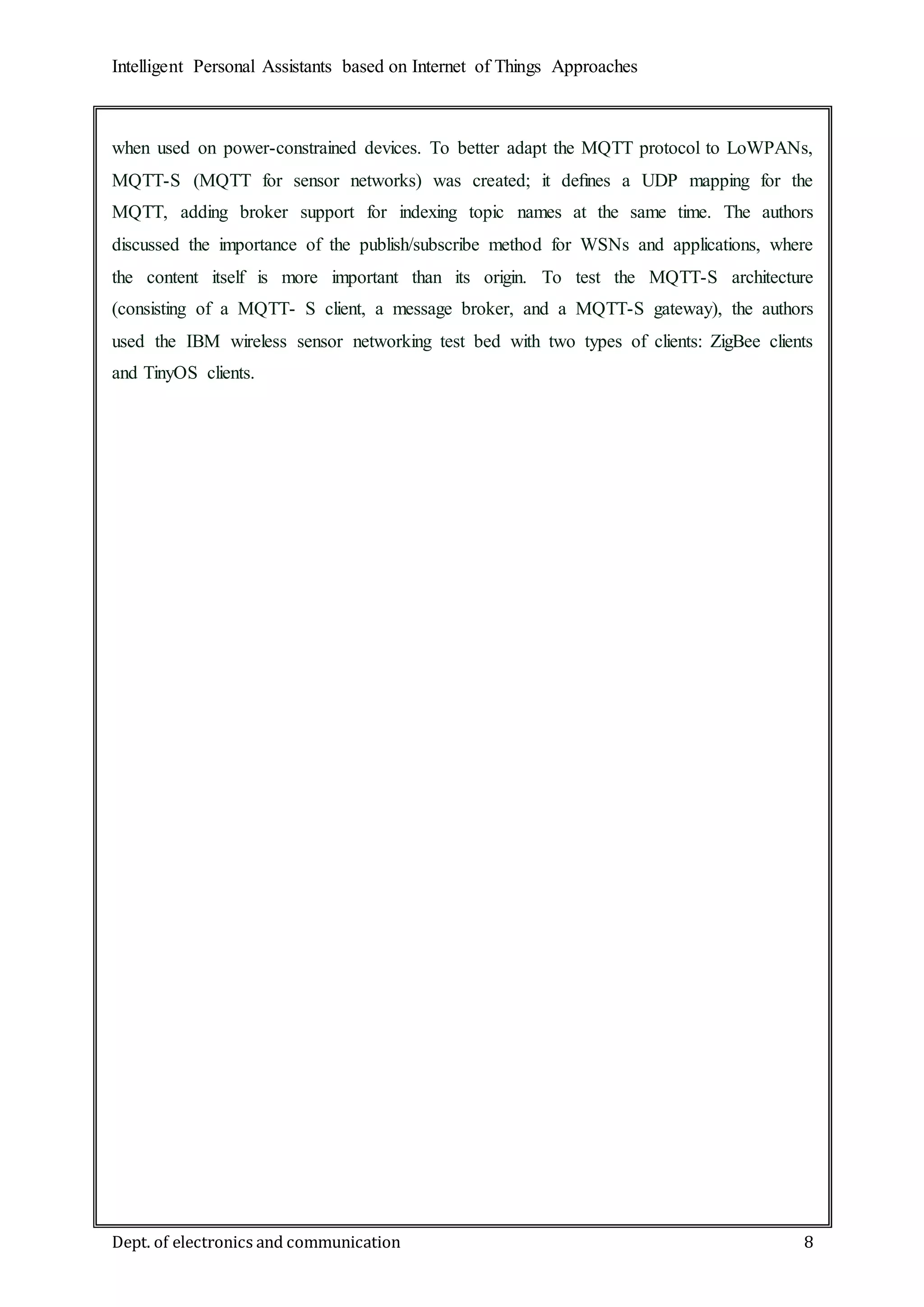 Intelligent Personal Assistants based on Internet of Things Approaches
Dept. of electronics and communication 8
when used on power-constrained devices. To better adapt the MQTT protocol to LoWPANs,
MQTT-S (MQTT for sensor networks) was created; it deﬁnes a UDP mapping for the
MQTT, adding broker support for indexing topic names at the same time. The authors
discussed the importance of the publish/subscribe method for WSNs and applications, where
the content itself is more important than its origin. To test the MQTT-S architecture
(consisting of a MQTT- S client, a message broker, and a MQTT-S gateway), the authors
used the IBM wireless sensor networking test bed with two types of clients: ZigBee clients
and TinyOS clients.
 