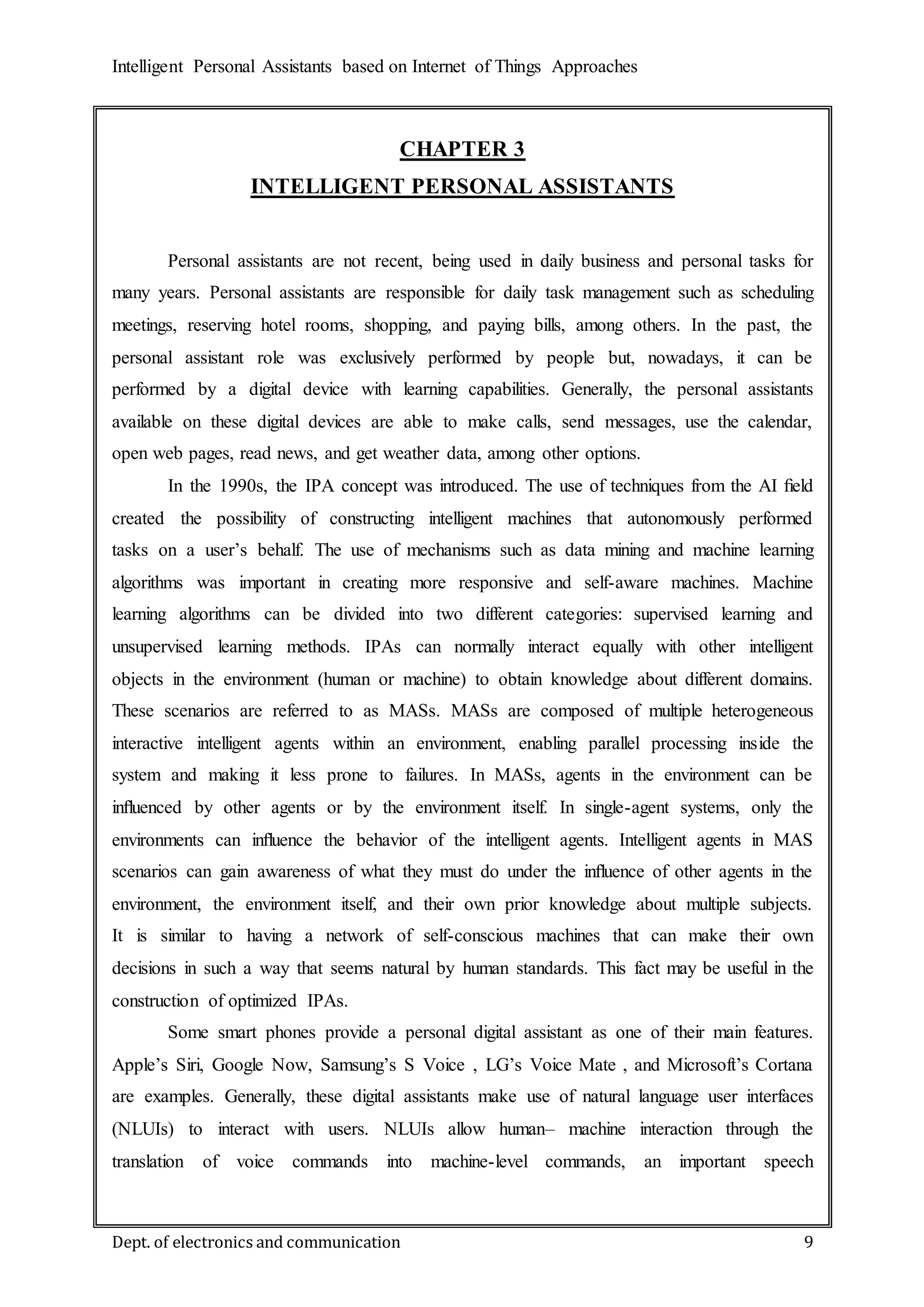 Intelligent Personal Assistants based on Internet of Things Approaches
Dept. of electronics and communication 9
CHAPTER 3
INTELLIGENT PERSONAL ASSISTANTS
Personal assistants are not recent, being used in daily business and personal tasks for
many years. Personal assistants are responsible for daily task management such as scheduling
meetings, reserving hotel rooms, shopping, and paying bills, among others. In the past, the
personal assistant role was exclusively performed by people but, nowadays, it can be
performed by a digital device with learning capabilities. Generally, the personal assistants
available on these digital devices are able to make calls, send messages, use the calendar,
open web pages, read news, and get weather data, among other options.
In the 1990s, the IPA concept was introduced. The use of techniques from the AI ﬁeld
created the possibility of constructing intelligent machines that autonomously performed
tasks on a user’s behalf. The use of mechanisms such as data mining and machine learning
algorithms was important in creating more responsive and self-aware machines. Machine
learning algorithms can be divided into two different categories: supervised learning and
unsupervised learning methods. IPAs can normally interact equally with other intelligent
objects in the environment (human or machine) to obtain knowledge about different domains.
These scenarios are referred to as MASs. MASs are composed of multiple heterogeneous
interactive intelligent agents within an environment, enabling parallel processing inside the
system and making it less prone to failures. In MASs, agents in the environment can be
inﬂuenced by other agents or by the environment itself. In single-agent systems, only the
environments can inﬂuence the behavior of the intelligent agents. Intelligent agents in MAS
scenarios can gain awareness of what they must do under the inﬂuence of other agents in the
environment, the environment itself, and their own prior knowledge about multiple subjects.
It is similar to having a network of self-conscious machines that can make their own
decisions in such a way that seems natural by human standards. This fact may be useful in the
construction of optimized IPAs.
Some smart phones provide a personal digital assistant as one of their main features.
Apple’s Siri, Google Now, Samsung’s S Voice , LG’s Voice Mate , and Microsoft’s Cortana
are examples. Generally, these digital assistants make use of natural language user interfaces
(NLUIs) to interact with users. NLUIs allow human– machine interaction through the
translation of voice commands into machine-level commands, an important speech
 