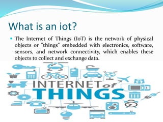 What is an iot?
 The Internet of Things (IoT) is the network of physical
objects or "things" embedded with electronics, software,
sensors, and network connectivity, which enables these
objects to collect and exchange data.
 