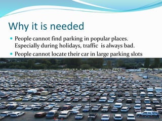 Why it is needed
 People cannot find parking in popular places.
Especially during holidays, traffic is always bad.
 People cannot locate their car in large parking slots
 