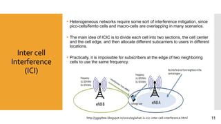 Inter cell
Interference
(ICI)
 Heterogeneous networks require some sort of interference mitigation, since
pico-cells/femto cells and macro-cells are overlapping in many scenarios.
 The main idea of ICIC is to divide each cell into two sections, the cell center
and the cell edge, and then allocate different subcarriers to users in different
locations.
 Practically, it is impossible for subscribers at the edge of two neighboring
cells to use the same frequency.
http://3gppltee.blogspot.in/2012/09/what-is-icic-inter-cell-interference.html 11
 