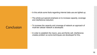 Conclusion
 In this article some facts regarding internet data use are lighted up.
 The article put special emphasis on to increase capacity, coverage
and interference reduction.
 To increase the capacity and coverage of network an approach of
multi-tier cellular network is developed.
 In order to establish the macro, pico and femto cell, interference
creates problem so some techniques are developed for this.
16
 