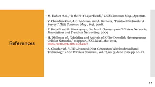 References
 M. Dohler et al., “Is the PHY Layer Dead?,” IEEE Commun. Mag., Apr. 2011.
 V. Chandrasekhar, J. G. Andrews, and A. Gatherer, “Femtocell Networks: A
Survey,” IEEE Commun. Mag., Sept. 2008.
 F. Baccelli and B. Blaszczyszyn, Stochastic Geometry and Wireless Networks,
Foundations and Trends in Networking, 2009.
 H. Dhillon et al., “Modeling and Analysis of K-Tier Downlink Heterogeneous
Cellular Networks,” to appear, IEEE JSAC, Mar. 2011,
http://arxiv.org/abs/1103.2177 .
 A. Ghosh et al., “LTE-Advanced: Next-Generation Wireless broadband
Technology,” IEEE Wireless Commun., vol. 17, no. 3, June 2010, pp. 10–22.
17
 