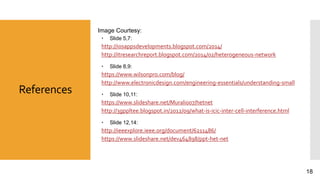 References
Image Courtesy:
 Slide 5,7:
http://iosappsdevelopments.blogspot.com/2014/
http://itresearchreport.blogspot.com/2014/02/heterogeneous-network
 Slide 8,9:
https://www.wilsonpro.com/blog/
http://www.electronicdesign.com/engineering-essentials/understanding-small
 Slide 10,11:
https://www.slideshare.net/Murali007/hetnet
http://3gppltee.blogspot.in/2012/09/what-is-icic-inter-cell-interference.html
 Slide 12,14:
http://ieeexplore.ieee.org/document/6211486/
https://www.slideshare.net/dev464898/ppt-het-net
18
 