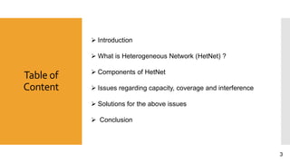 Table of
Content
 Introduction
 What is Heterogeneous Network (HetNet) ?
 Components of HetNet
 Issues regarding capacity, coverage and interference
 Solutions for the above issues
 Conclusion
3
 