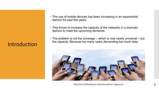Introduction
 The use of mobile devices has been increasing in an exponential
fashion for past few years.
 This forces to increase the capacity of the networks in a dramatic
fashion to meet the upcoming demands.
 The problem is not the coverage – which is now nearly universal – but
the capacity. Because too many users demanding too much data.
3http://nsn.fm/hots/krym-stal-domashnim-regionom
 