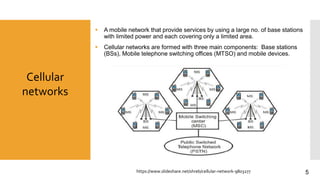 Cellular
networks
 A mobile network that provide services by using a large no. of base stations
with limited power and each covering only a limited area.
 Cellular networks are formed with three main components: Base stations
(BSs), Mobile telephone switching offices (MTSO) and mobile devices.
https://www.slideshare.net/shreb/cellular-network-9803277 5
 