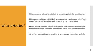 What is HetNet ?
 Heterogeneous is the characteristic of containing dissimilar constituents.
 Heterogeneous Network (HetNet) : A network that consists of a mix of high
power macro cells and low-power nodes, e.g. Pico, Femto cells.
 Mobile experts define a HetNet as a network with complex interoperation
between macrocell, small cell, and in some cases WiFi network elements
 All of them eventually come together to form a larger network as a whole.
6
 