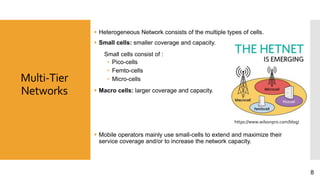 Multi-Tier
Networks
 Heterogeneous Network consists of the multiple types of cells.
 Small cells: smaller coverage and capacity.
Small cells consist of :
• Pico-cells
• Femto-cells
• Micro-cells
 Macro cells: larger coverage and capacity.
 Mobile operators mainly use small-cells to extend and maximize their
service coverage and/or to increase the network capacity.
https://www.wilsonpro.com/blog/
8
 