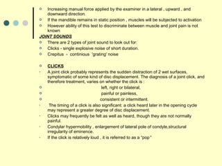  Increasing manual force applied by the examiner in a lateral , upward , and
downward direction.
 If the mandible remains in static position , muscles will be subjected to activation
 However ability of this test to discriminate between muscle and joint pain is not
known
JOINT SOUNDS
 There are 2 types of joint sound to look out for:
 Clicks - single explosive noise of short duration.
 Crepitus - continious 'grating' noise
 CLICKS
• A joint click probably represents the sudden distraction of 2 wet surfaces,
symptomatic of some kind of disc displacement. The diagnosis of a joint click, and
therefore treatment, varies on whether the click is :
 left, right or bilateral,
 painful or painless,
 consistent or intermittent.
• The timing of a click is also significant: a click heard later in the opening cycle
may represent a greater degree of disc displacement.
• Clicks may frequently be felt as well as heard, though they are not normally
painful.
• Condylar hypermobility , enlargement of lateral pole of condyle,structural
irregularity of eminence.
• If the click is relatively loud , it is referred to as a “pop”
 