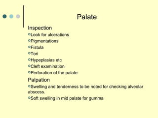 Palate
Inspection
Look for ulcerations
Pigmentations
Fistula
Tori
Hypeplasias etc
Cleft examination
Perforation of the palate
Palpation
Swelling and tenderness to be noted for checking alveolar
abscess.
Soft swelling in mid palate for gumma
 