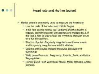 Heart rate and rhythm (pulse)
 Radial pulse is commonly used to measure the heart rate
 Use the pads of the index and middle fingers
 If the rate seems normal (50–90 bpm) and the rhythm is
regular, count the rate for 30 seconds and multiple by 2. If
the rate is fast or slow and/or the rhythm is irregular, count
for a full 60 seconds.
 Rhythm of pulse: Regularly irregular in ventricular atopic
and Irregularly irregular in arterial fibrillation.
 Volume of the pulse indicate the pulse pressure (40-
60mm/hg)
 Wide pulse Pressure: Pregnancy, Anemia, Aortic and Mitral
Regurgitation.
 Narrow pulse : Left ventricular failure, Mitral stenosis, Aortic
stenosis
 