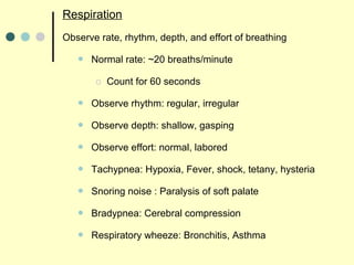 Respiration
Observe rate, rhythm, depth, and effort of breathing
 Normal rate: ~20 breaths/minute
o Count for 60 seconds
 Observe rhythm: regular, irregular
 Observe depth: shallow, gasping
 Observe effort: normal, labored
 Tachypnea: Hypoxia, Fever, shock, tetany, hysteria
 Snoring noise : Paralysis of soft palate
 Bradypnea: Cerebral compression
 Respiratory wheeze: Bronchitis, Asthma
 