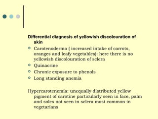 Differential diagnosis of yellowish discolouration of
skin
 Carotenoderma ( increased intake of carrots,
oranges and leafy vegetables): here there is no
yellowish discolouration of sclera
 Quinacrine
 Chronic exposure to phenols
 Long standing anemia
Hypercarotenemia: unequally distributed yellow
pigment of carotine particularly seen in face, palm
and soles not seen in sclera most common in
vegetarians
 