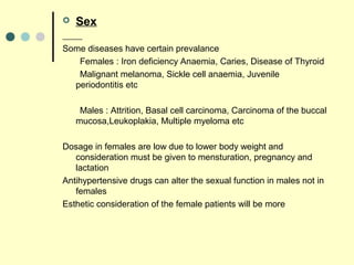  Sex
Some diseases have certain prevalance
Females : Iron deficiency Anaemia, Caries, Disease of Thyroid
Malignant melanoma, Sickle cell anaemia, Juvenile
periodontitis etc
Males : Attrition, Basal cell carcinoma, Carcinoma of the buccal
mucosa,Leukoplakia, Multiple myeloma etc
Dosage in females are low due to lower body weight and
consideration must be given to mensturation, pregnancy and
lactation
Antihypertensive drugs can alter the sexual function in males not in
females
Esthetic consideration of the female patients will be more
 