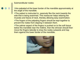 Submandibular nodes:
Are palpated at the lower border of the mandible approximately at
the angle of the mandible.
The patient is instructed to passively flex the neck towards the
side that is being examined. This maneuver helps relaxing the
muscles and fascia of neck, thereby allowing easy examination.
The fingers of the palpating fingers should be kept together to
prevent the nodes from slipping in between them.
The palmar aspect of the fingers is pushed on to the soft tissue
below the mandible near the midline, then the clinician should then
move the fingers laterally to draw the nodes outwards and trap
them against the lower border of the mandible.
 