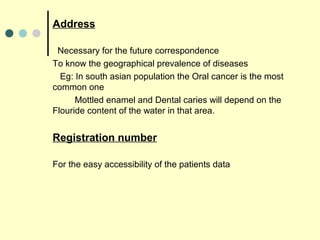 Address
Necessary for the future correspondence
To know the geographical prevalence of diseases
Eg: In south asian population the Oral cancer is the most
common one
Mottled enamel and Dental caries will depend on the
Flouride content of the water in that area.
Registration number
For the easy accessibility of the patients data
 