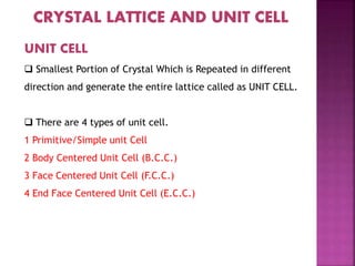 UNIT CELL
 Smallest Portion of Crystal Which is Repeated in different
direction and generate the entire lattice called as UNIT CELL.
 There are 4 types of unit cell.
1 Primitive/Simple unit Cell
2 Body Centered Unit Cell (B.C.C.)
3 Face Centered Unit Cell (F.C.C.)
4 End Face Centered Unit Cell (E.C.C.)
 
