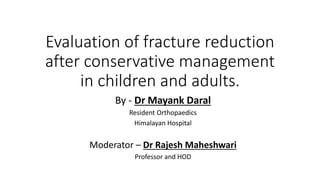 Evaluation of fracture reduction
after conservative management
in children and adults.
By - Dr Mayank Daral
Resident Orthopaedics
Himalayan Hospital
Moderator – Dr Rajesh Maheshwari
Professor and HOD
 
