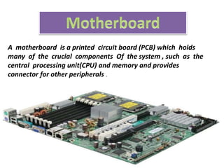 A motherboard is a printed circuit board (PCB) which holds
many of the crucial components Of the system , such as the
central processing unit(CPU) and memory and provides
connector for other peripherals .
 