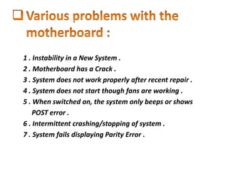 1 . Instability in a New System .
2 . Motherboard has a Crack .
3 . System does not work properly after recent repair .
4 . System does not start though fans are working .
5 . When switched on, the system only beeps or shows
POST error .
6 . Intermittent crashing/stopping of system .
7 . System fails displaying Parity Error .
 