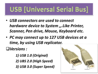 • USB connectors are used to connect
hardware device to System ,,.Like Printer,
Scanner, Pen drive, Mouse, Keyboard etc.
• PC may connect up to 127 USB devices at a
time, by using USB replicator.
Versions :
1) USB 1.0 (Original)
2) UBS 2.0 (High Speed)
3) USB 3.0 (Super Speed)
 