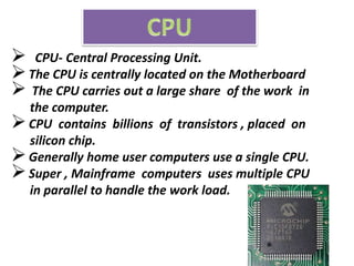  CPU- Central Processing Unit.
The CPU is centrally located on the Motherboard
 The CPU carries out a large share of the work in
the computer.
CPU contains billions of transistors , placed on
silicon chip.
Generally home user computers use a single CPU.
Super , Mainframe computers uses multiple CPU
in parallel to handle the work load.
 