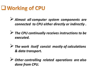  Almost all computer system components are
connected to CPU either directly or indirectly .
 The CPU continually receives instructions to be
executed.
 The work itself consist mostly of calculations
& data transport.
 Other controlling related operations are also
done from CPU.
 