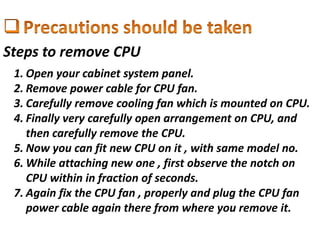Steps to remove CPU
1. Open your cabinet system panel.
2. Remove power cable for CPU fan.
3. Carefully remove cooling fan which is mounted on CPU.
4. Finally very carefully open arrangement on CPU, and
then carefully remove the CPU.
5. Now you can fit new CPU on it , with same model no.
6. While attaching new one , first observe the notch on
CPU within in fraction of seconds.
7. Again fix the CPU fan , properly and plug the CPU fan
power cable again there from where you remove it.
 