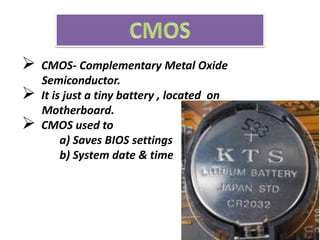  CMOS- Complementary Metal Oxide
Semiconductor.
 It is just a tiny battery , located on
Motherboard.
 CMOS used to
a) Saves BIOS settings
b) System date & time
 