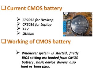  CR2032 for Desktop
 CR2016 for Laptop
 +3V
 Lithium
 Whenever system is started , firstly
BIOS setting are loaded from CMOS
battery . Basic device drivers also
load at boot time.
 