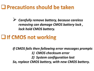 Carefully remove battery, because careless
removing can damage CMOS battery lock ,
lock hold CMOS battery.
If CMOS fails then following error massages prompts
1) CMOS checksum error
2) System configuration lost
So, replace CMOS battery, with new CMOS battery.
 