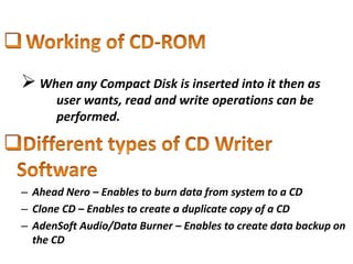  When any Compact Disk is inserted into it then as
user wants, read and write operations can be
performed.
– Ahead Nero – Enables to burn data from system to a CD
– Clone CD – Enables to create a duplicate copy of a CD
– AdenSoft Audio/Data Burner – Enables to create data backup on
the CD
 