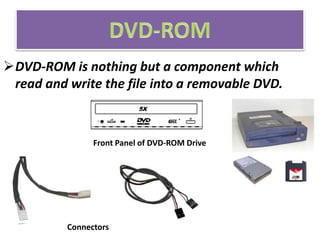 DVD-ROM is nothing but a component which
read and write the file into a removable DVD.
Front Panel of DVD-ROM Drive
Connectors
 