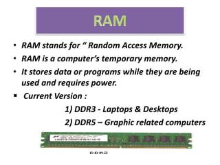 • RAM stands for “ Random Access Memory.
• RAM is a computer’s temporary memory.
• It stores data or programs while they are being
used and requires power.
 Current Version :
1) DDR3 - Laptops & Desktops
2) DDR5 – Graphic related computers
 