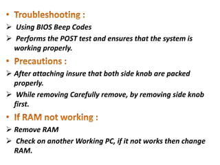  Using BIOS Beep Codes
 Performs the POST test and ensures that the system is
working properly.
 After attaching insure that both side knob are packed
properly.
 While removing Carefully remove, by removing side knob
first.
 Remove RAM
 Check on another Working PC, if it not works then change
RAM.
 
