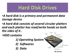 •A hard disk is a primary and permanent data
storage device
•A hard disk consists of several circular platters
and each platter has read/write heads on both
the sides of it .
•HDD contains
1) Operating System
2) Softwares
3) Data
 