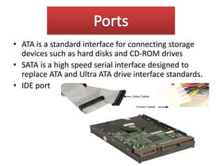 • ATA is a standard interface for connecting storage
devices such as hard disks and CD-ROM drives
• SATA is a high speed serial interface designed to
replace ATA and Ultra ATA drive interface standards.
• IDE port
 