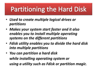 • Used to create multiple logical drives or
partitions
• Makes your system start faster and it also
enables you to install multiple operating
systems on the different partitions
• Fdisk utility enables you to divide the hard disk
into multiple partitions
• You can partition a hard disk
while installing operating system or
using a utility such as Fdisk or partition magic.
 